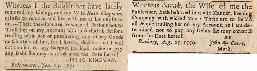 Two clippings from the Boston Gazette and Country Journal. In the first Isaac Kingman “warn[s] all persons not to trust [his wife Ruth Kingman] on [his] account also to forbid all persons trading with her or purchasing any of my goods or chattels of her” in response to her “refus[ing] to remove and live with me as she ought to do.” In the second a husband forbids people from “trusting [his wife Sarah] on [his] account” as she “hath behaved in a vile manner, keeping company with wicked men.”