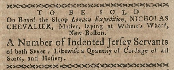 A clipping from the Boston-Gazette and Country Journal. The advertisement reads “to be sold on board the sloop London Expedition, Nicholas Chevalier, Master, laying at Wibert’s Wharf, New-Boston. A Number of Indented [Indentured] Jersey Servants of both sexes: Likewise a quantity of cordage of all sorts, and hosiery. 