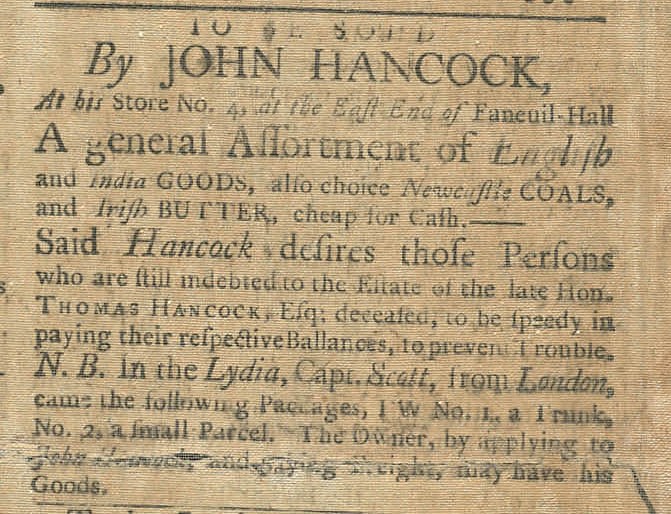 A Newspaper Advertisement which reads “To be sold by John Hancock, at his store No. 4, at the East End of Faneuil Hall, A general Assortment of English and India Goods, also choice Newcastle Coals and Irish Butter, cheap for Cash. Said Hancock desires those Persons who are still indebted to the Estate of the late Hon. Thomas Hancock, Esq: deceased, to be speedy in paying their respective balances, to prevent trouble. N.B. In the Lydia, Capt. Scott, from London came the following packages 1 W No. 1, A Trunk, No. 2, a small Parcel. The Owner, by applying to John Hancock and saying [illegible], may have his goods."