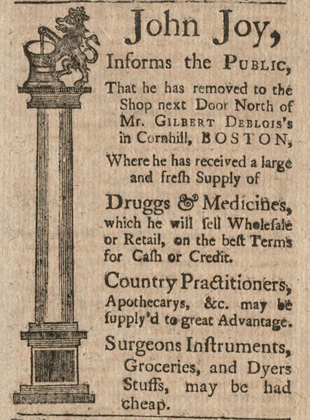 A Newspaper advertisement for John Joy who “Informs the Public, That he has removed to the Shop next Door North of Mr. Gilbert Deblois’s in Cornhill, Boston, Where he has received a large and fresh Supply of Druggs & Medicines, which he will sell Wholesale or Retail, on the best Terms for Cash or Credit. Country Practitioners, Apothecarys, etc. may be supplied to great Advantage. Surgeons instruments, Groceries, and Dyers stuffs, may be had cheap." The Ad also features a large column w/ a lion stirring a kettle on top. 