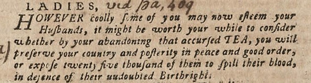 A clipping from a newspaper article which reads “Ladies, however coolly some of you may now esteem your husbands, it might be worth your while to consider whether by your abandoning that accursed tea, you will preserve your country and posterity in peace and good order, or expose twenty five thousand of them to spill their blood, in defence of their undoubted Birthright.” 