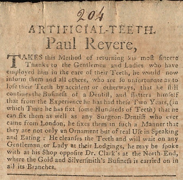 A newspaper clipping reading “Artificial-Teeth. Paul Revere, Takes this Method of returning his most sincere Thanks to the Gentlemen and Ladies who have employed him in the care of their Teeth, he would now inform them and all others, who are so unfortunate as to lose their Teeth by accident or otherways, that he still continues the Business of a Dentist, and flatters himself that from the Experience he has had these Two Years, (in which Time he has fixt some Hundreds of Teeth_ that he can fix them as well as an Surgeon-Dentist who ever came from London, he fixes them in such a Manner that they are not only an Ornament but of real Use in Speaking and Eating: He cleanses the Teeth and will wait on any Gentleman or Lady at their Lodgings, he may be spoke with at his Shop opposite Dr. Clark’s at the North-End, where the Gold and Silversmith’s Business is carried on in all its Branches."