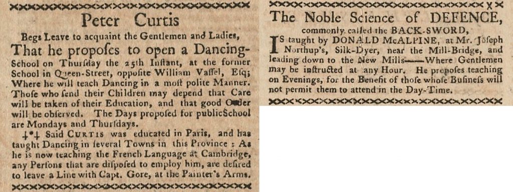 Two newspaper advertisements, one from Peter Curtis who “proposes to open a Dancing-School…Where he will teach Dancing in a most polite Manner. Those who send their Children may depend that Care will be taken of their Education, and that good Order will be observed. In the second advertisement, Donald McAlpine teaches the “The Noble Science of Defence…Where Gentlemen may be instructed at any Hour. He proposes teaching on Evenings, for the Benefit of those whose Business will not permit them to attend in the Day-Time.”