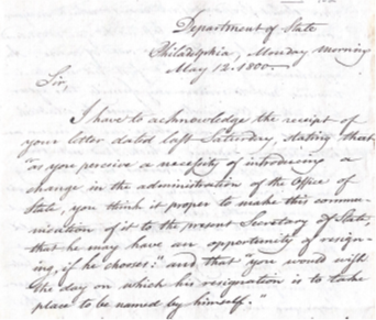 "Sir,			 Department of State Philadelphia, Monday morning May 12. 1800
I have to acknowledge the receipt of your letter dated last Saturday, stating that “as you perceive a necessity of introducing a change in the administration of the Office of State, you think it proper to make this communication of it to the present Secretary of State, that he may have an opportunity of resigning, if he chooses:” and that “you would wish the day on which his resignation is to take place to be named by himself.”
