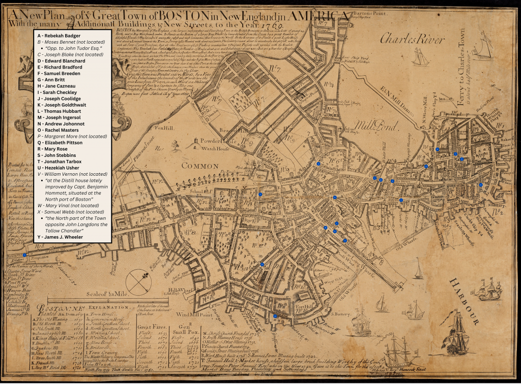 An eighteenth century print map of Boston, Massachusetts titled “A New Plan of ye Great Town of Boston in New England in America With the many Additionall Buildings &New Streets to the Year 1769” with modern digital additions. Nineteen blue dots with unique letters mark the map at specific locations. A rectangular map key sits on the left hand side of the maps, which reads: “A - Rebekah Badger, B - Moses Bennet (not located) “Opp. to John Tudor Esq.,” C - Joseph Blake (not located), D - Edward Blanchard, E - Richard Bradford, F - Samuel Breeden, G - Ann Britt, H - Jane Cazneau, I - Sarah Checkley, J - Joseph Coolidge, K - Joseph Goldthwait, L - Thomas Hubbart, M - Joseph Ingersol, N - Andrew Johonnot, O - Rachel Masters, P - Margaret More (not located), Q - Elizabeth Pittson, R - Mary Rose, S - John Stebbins, T - Jonathan Tarbox, U - Hezekiah Usher, V - William Vernon (not located) “at the Distill house lately improved by Capt. Benjamin Hommott, situated at the North port of Boston,” W - Mary Vinal (not located), X - Samuel Webb (not located) “the North part of the Town opposite John Langdons the Tallow Chandler,” Y - James J. Wheeler